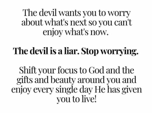 "The devil wants you to worry about what's next so you can't enjoy what's now. 
"The devil is a liar. Stop worrying.
"Shift your focus to God and the gifts and beauty around you and enjoy every single day He has given you to live!" 